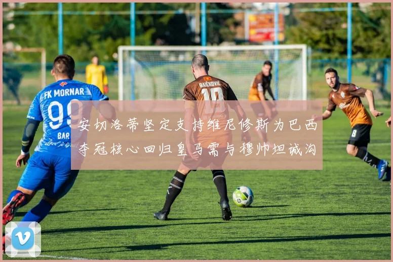 安切洛蒂坚定支持维尼修斯为巴西夺冠核心回归皇马需与穆帅坦诚沟通
