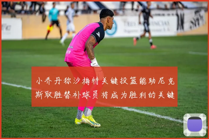 小乔丹称沙梅特关键投篮能助尼克斯取胜替补球员将成为胜利的关键因素