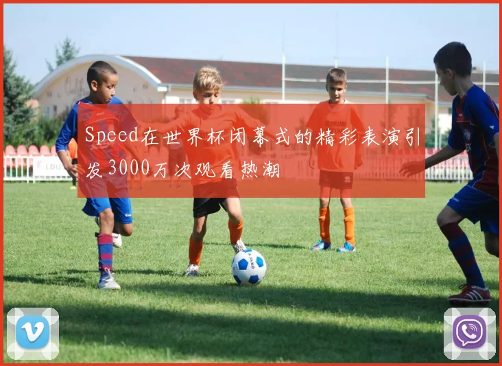 Speed在世界杯闭幕式的精彩表演引发3000万次观看热潮