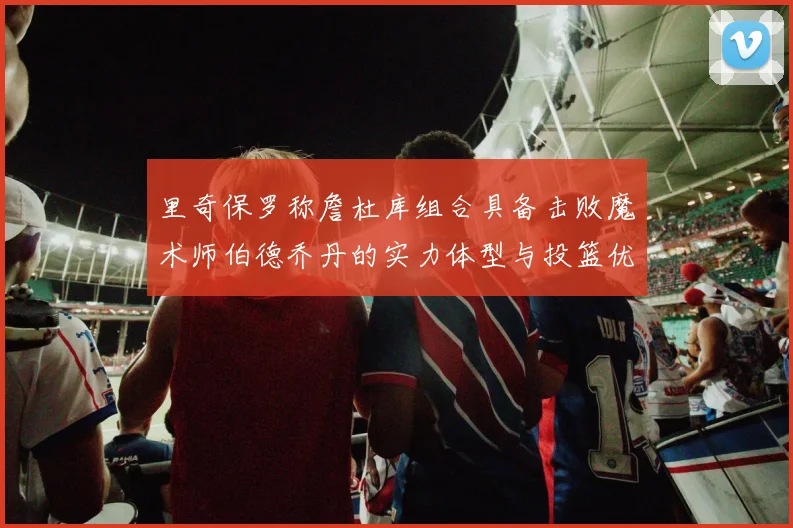 里奇保罗称詹杜库组合具备击败魔术师伯德乔丹的实力体型与投篮优势显著