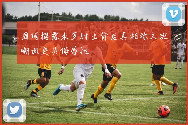 周琦揭露米罗肘击背后真相称文班嘲讽更具侮辱性