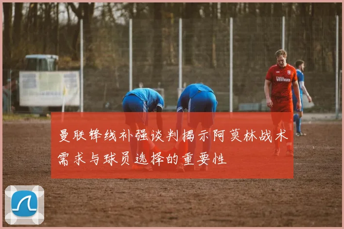 曼联锋线补强谈判揭示阿莫林战术需求与球员选择的重要性