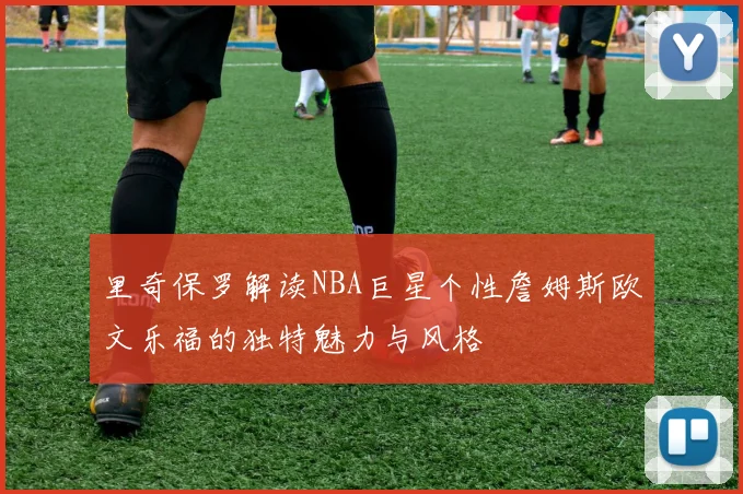 里奇保罗解读NBA巨星个性詹姆斯欧文乐福的独特魅力与风格