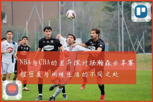 NBA与CBA的差异探讨杨瀚森分享赛程密度与训练生活的不同之处