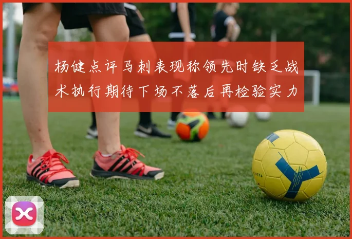 杨健点评马刺表现称领先时缺乏战术执行期待下场不落后再检验实力