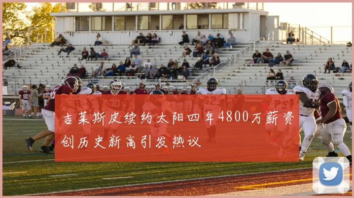 吉莱斯皮续约太阳四年4800万薪资创历史新高引发热议