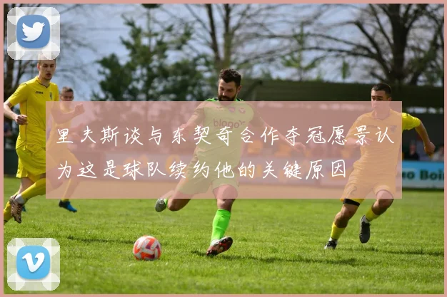 里夫斯谈与东契奇合作夺冠愿景认为这是球队续约他的关键原因
