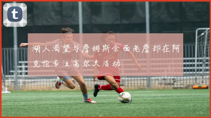 湖人渴望与詹姆斯会面老詹却在阿克伦专注高尔夫活动
