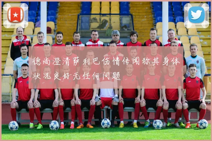 德尚澄清萨利巴伤情传闻称其身体状况良好无任何问题