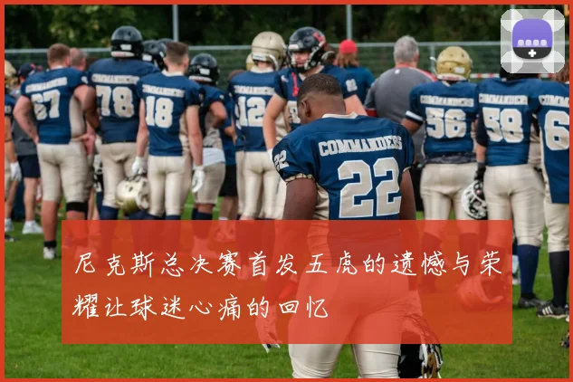 尼克斯总决赛首发五虎的遗憾与荣耀让球迷心痛的回忆
