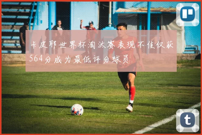 卡皮耶世界杯淘汰赛表现不佳仅获564分成为最低评分球员