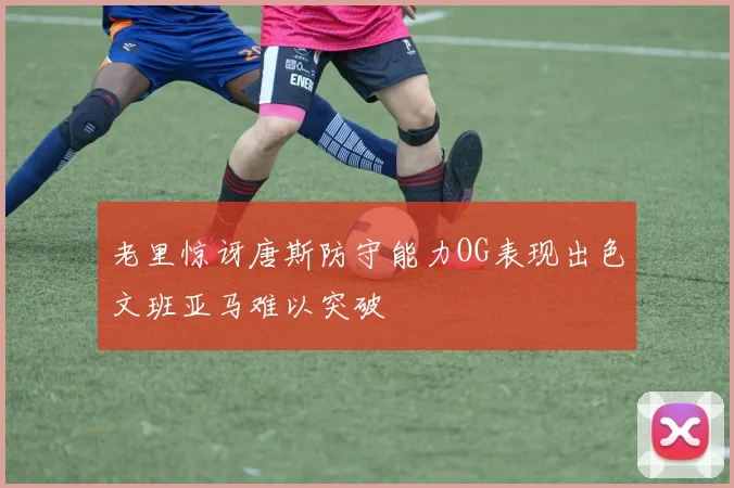 老里惊讶唐斯防守能力OG表现出色文班亚马难以突破