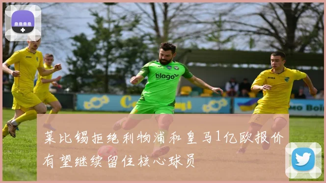 莱比锡拒绝利物浦和皇马1亿欧报价有望继续留住核心球员