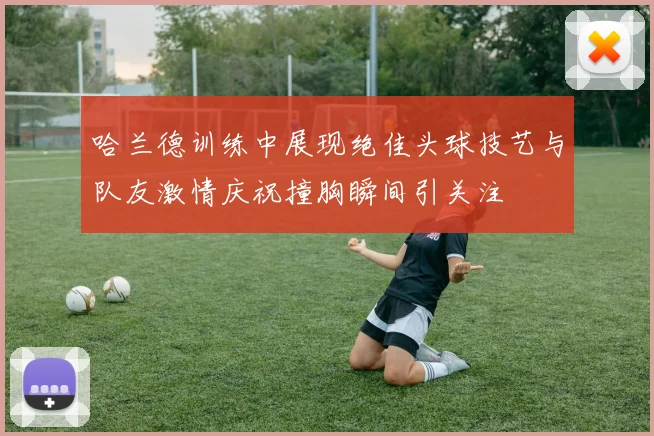 哈兰德训练中展现绝佳头球技艺与队友激情庆祝撞胸瞬间引关注