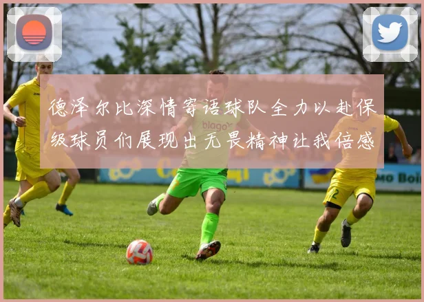 德泽尔比深情寄语球队全力以赴保级球员们展现出无畏精神让我倍感自豪
