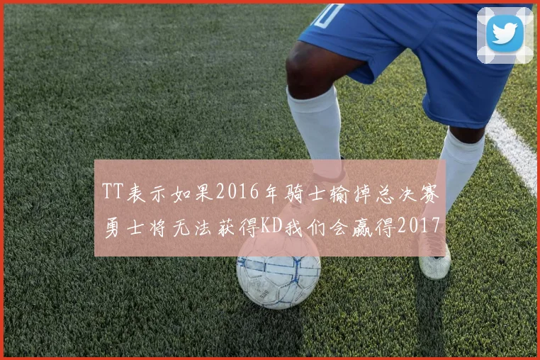 TT表示如果2016年骑士输掉总决赛勇士将无法获得KD我们会赢得2017和2018年总冠军
