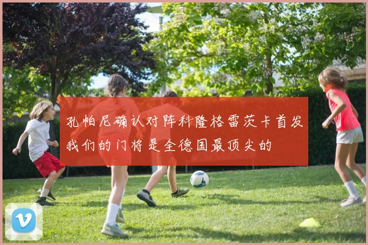 孔帕尼确认对阵科隆格雷茨卡首发我们的门将是全德国最顶尖的