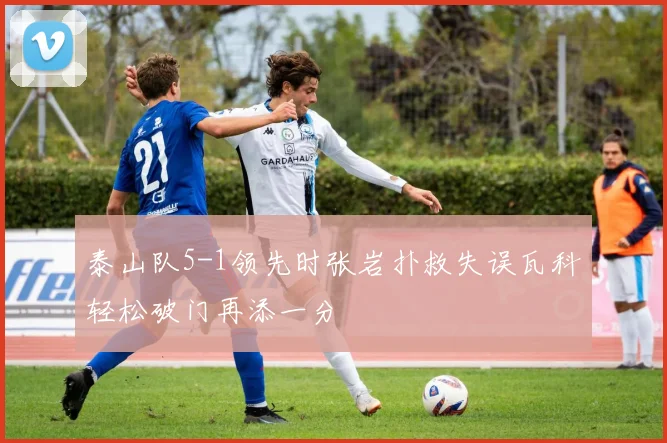 泰山队5-1领先时张岩扑救失误瓦科轻松破门再添一分