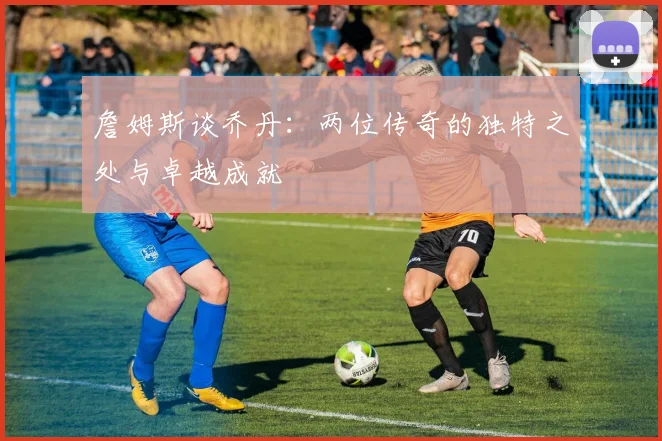 詹姆斯谈乔丹：两位传奇的独特之处与卓越成就