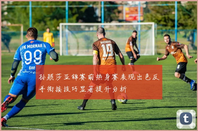 孙颖莎亚锦赛前热身赛表现出色反手衔接技巧显著提升分析
