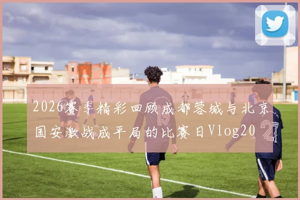 2026赛季精彩回顾成都蓉城与北京国安激战成平局的比赛日Vlog20