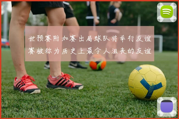 世预赛附加赛出局球队将举行友谊赛被称为历史上最令人沮丧的友谊赛