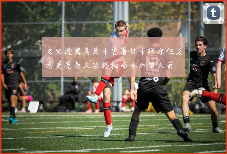 名记透露乌度卡曾看好卡斯尔但后者更愿与文班搭档而非加盟火箭